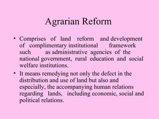 Agrarian Reform
• Comprises of land reform and development
  of complimentary institutional       framework
  such        as administrative agencies of the
  national government, rural education and social
  welfare institutions.
• It means remedying not only the defect in the
  distribution and use of land but also and
  especially, the accompanying human relations
  regarding lands, including economic, social and
  political relations.
 