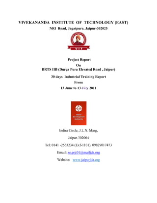 VIVEKANANDA INSTITUTE OF TECHNOLOGY (EAST)
            NRI Road, Jagatpura, Jaipur-302025




                        Project Report
                           On
        BRTS IIB (Durga Pura Elevated Road , Jaipur)

             30 days Industrial Training Report
                            From
                   13 June to 13 July 2011




                  Indira Circle, J.L.N. Marg,

                        Jaipur-302004

          Tel: 0141 -2563234 (Exf-1101), 09829017473

                 Email: ze.prj.01@mailjda.org

                 Website: www.jaipurjda.org
 