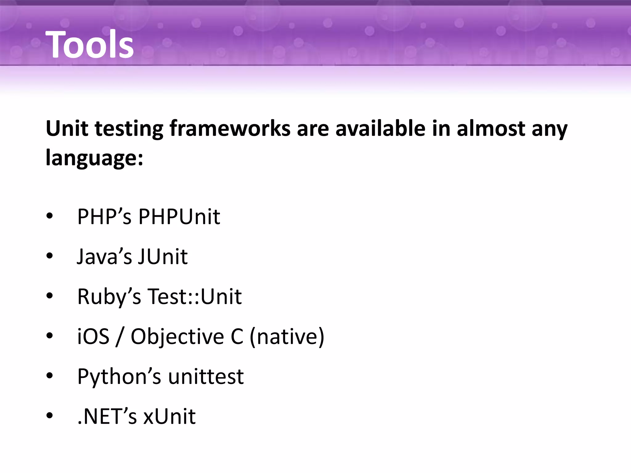 Tools Unit testing frameworks are available in almost any language: • PHP’s PHPUnit • Java’s JUnit • Ruby’s Test::Unit • iOS / Objective C (native) • Python’s unittest • .NET’s xUnit 