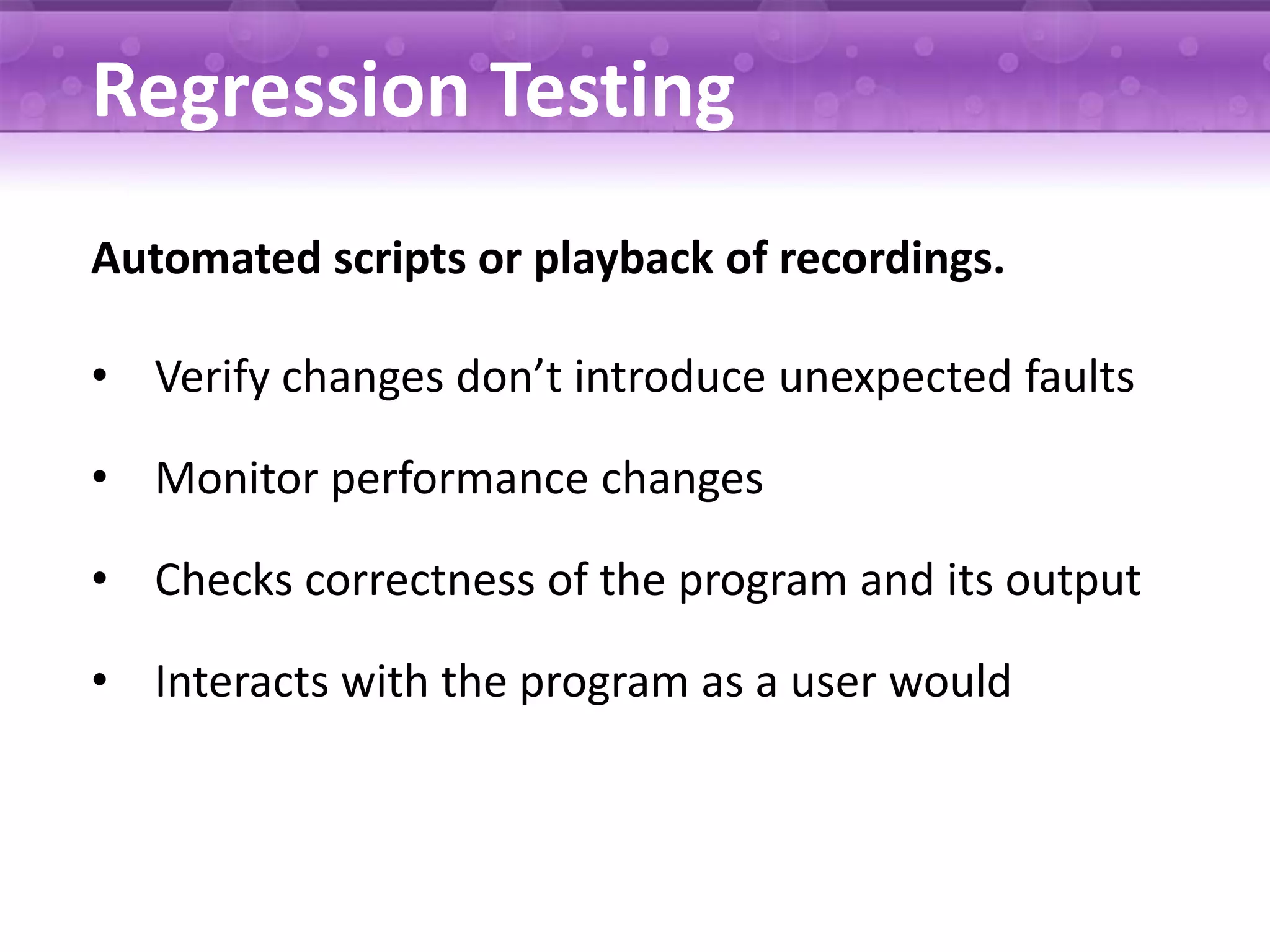 Regression Testing Automated scripts or playback of recordings. • Verify changes don’t introduce unexpected faults • Monitor performance changes • Checks correctness of the program and its output • Interacts with the program as a user would 