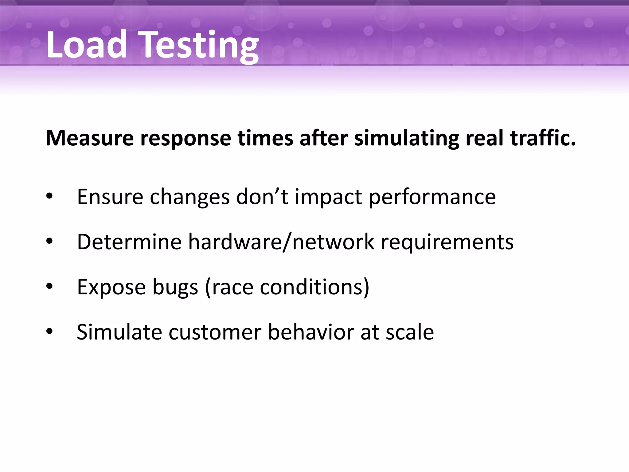 Load Testing Measure response times after simulating real traffic. • Ensure changes don’t impact performance • Determine hardware/network requirements • Expose bugs (race conditions) • Simulate customer behavior at scale 