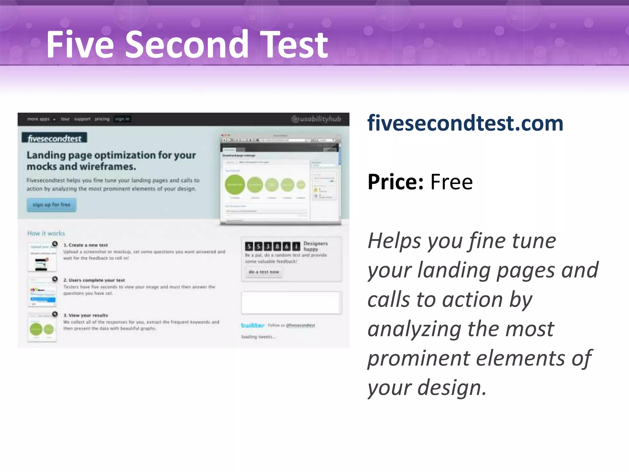 Five Second Test fivesecondtest.com Price: Free Helps you fine tune your landing pages and calls to action by analyzing the most prominent elements of your design. 