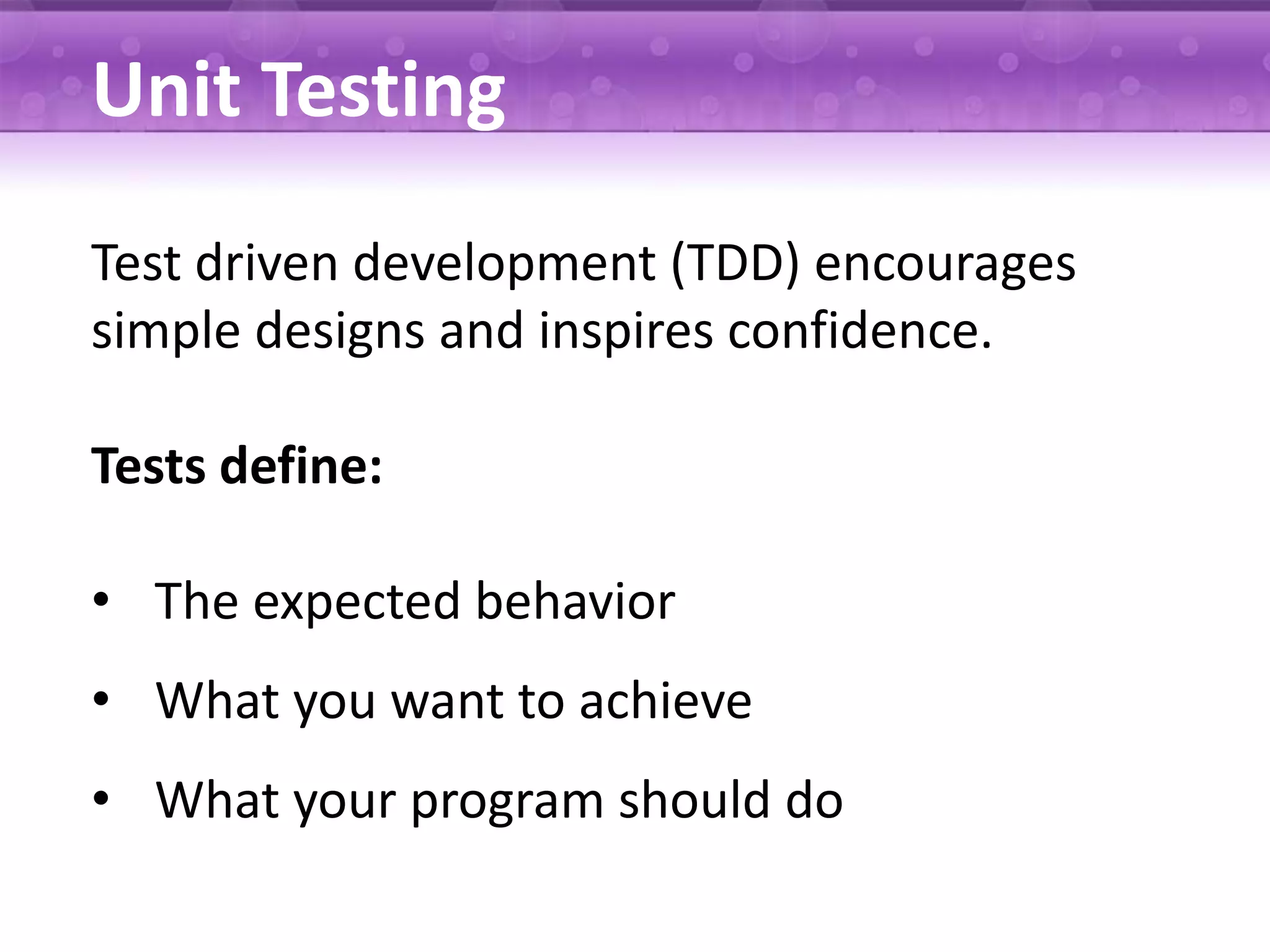 Unit Testing Test driven development (TDD) encourages simple designs and inspires confidence. Tests define: • The expected behavior • What you want to achieve • What your program should do 