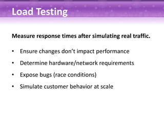 Load Testing

Measure response times after simulating real traffic.

• Ensure changes don’t impact performance
• Determine hardware/network requirements
• Expose bugs (race conditions)
• Simulate customer behavior at scale
 