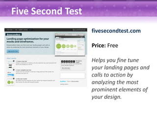 Five Second Test
                   fivesecondtest.com

                   Price: Free

                   Helps you fine tune
                   your landing pages and
                   calls to action by
                   analyzing the most
                   prominent elements of
                   your design.
 