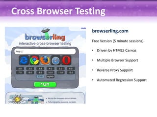 Cross Browser Testing
                  browserling.com
                  Free Version (5 minute sessions)

                  • Driven by HTML5 Canvas

                  • Multiple Browser Support

                  • Reverse Proxy Support

                  • Automated Regression Support
 