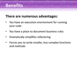 Benefits

There are numerous advantages:
• You have an execution environment for running
  your code
• You have a place to document business rules
• Dramatically simplifies refactoring
• Forces you to write smaller, less complex functions
  and methods
 