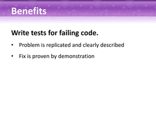 Benefits

Write tests for failing code.
• Problem is replicated and clearly described
• Fix is proven by demonstration
 