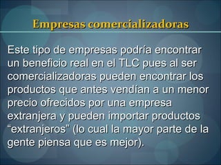Empresas comercializadoras

Este tipo de empresas podría encontrar
un beneficio real en el TLC pues al ser
comercializadoras pueden encontrar los
productos que antes vendían a un menor
precio ofrecidos por una empresa
extranjera y pueden importar productos
“extranjeros” (lo cual la mayor parte de la
gente piensa que es mejor).
 