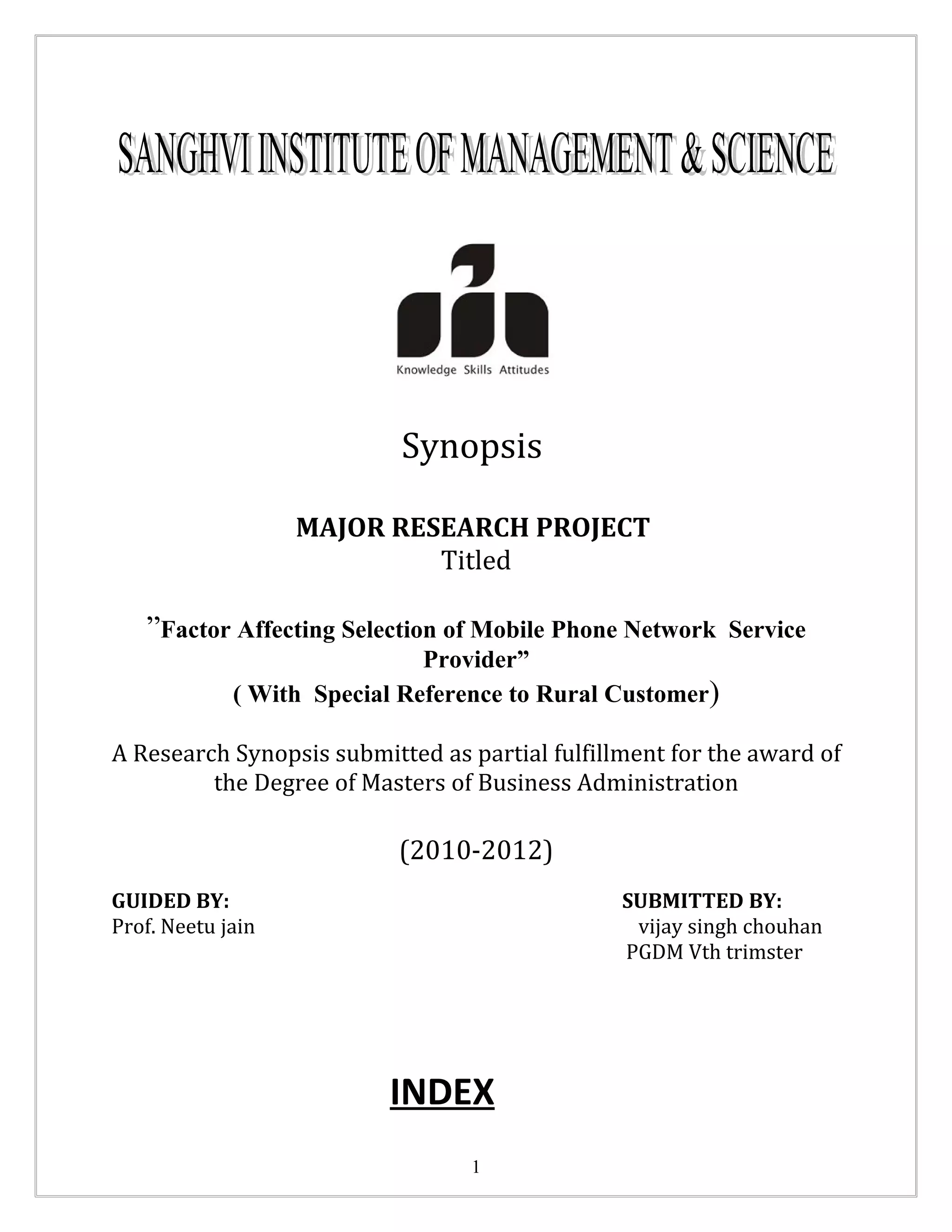 Synopsis

                   MAJOR RESEARCH PROJECT
                            Titled

   ”Factor Affecting Selection of Mobile Phone Network Service
                              Provider”
             ( With Special Reference to Rural Customer)

A Research Synopsis submitted as partial fulfillment for the award of
         the Degree of Masters of Business Administration

                           (2010-2012)
GUIDED BY:                                      SUBMITTED BY:
Prof. Neetu jain                                 vijay singh chouhan
                                                PGDM Vth trimster




                          INDEX
                                  1
 
