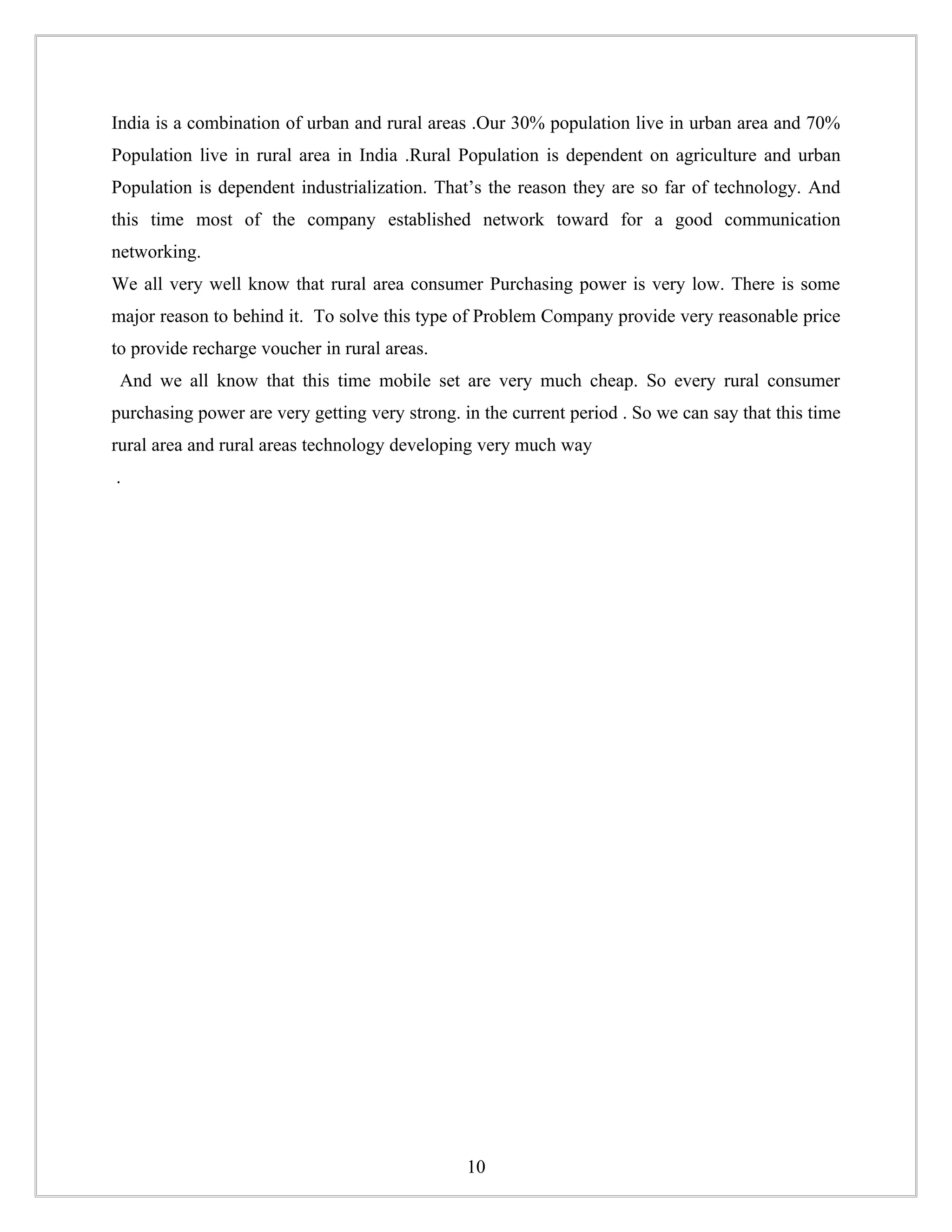 India is a combination of urban and rural areas .Our 30% population live in urban area and 70%
Population live in rural area in India .Rural Population is dependent on agriculture and urban
Population is dependent industrialization. That’s the reason they are so far of technology. And
this time most of the company established network toward for a good communication
networking.
We all very well know that rural area consumer Purchasing power is very low. There is some
major reason to behind it. To solve this type of Problem Company provide very reasonable price
to provide recharge voucher in rural areas.
 And we all know that this time mobile set are very much cheap. So every rural consumer
purchasing power are very getting very strong. in the current period . So we can say that this time
rural area and rural areas technology developing very much way
.




                                                10
 