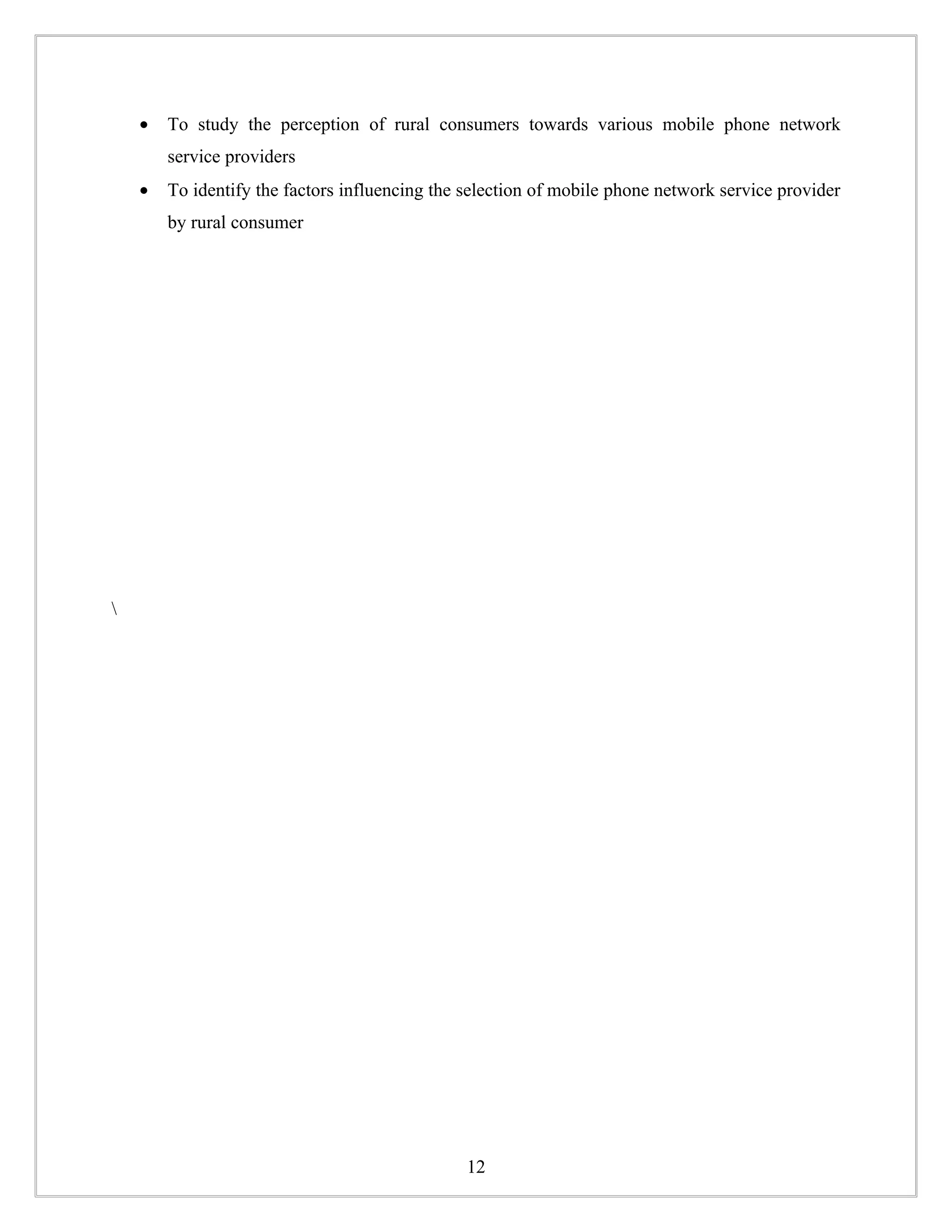 •   To study the perception of rural consumers towards various mobile phone network
        service providers
    •   To identify the factors influencing the selection of mobile phone network service provider
        by rural consumer









                                                12
 