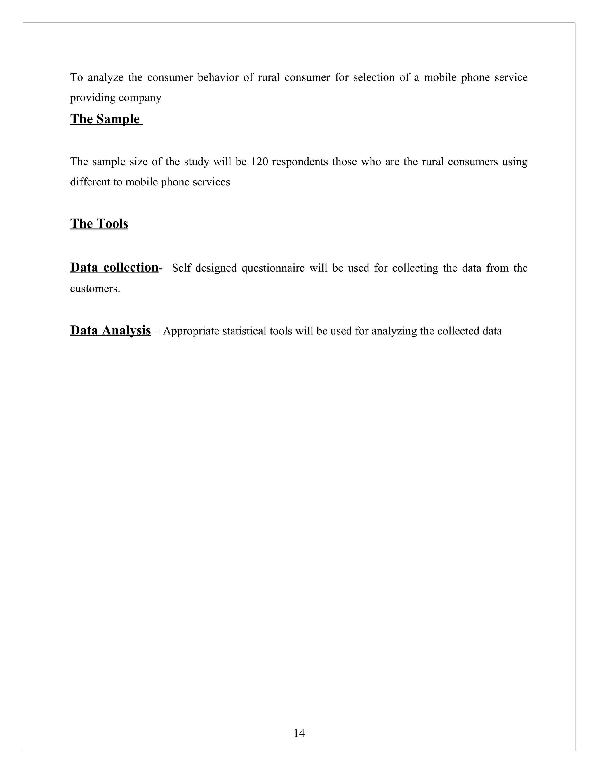 To analyze the consumer behavior of rural consumer for selection of a mobile phone service
providing company
The Sample


The sample size of the study will be 120 respondents those who are the rural consumers using
different to mobile phone services


The Tools


Data collection- Self designed questionnaire will be used for collecting the data from the
customers.


Data Analysis – Appropriate statistical tools will be used for analyzing the collected data




                                               14
 