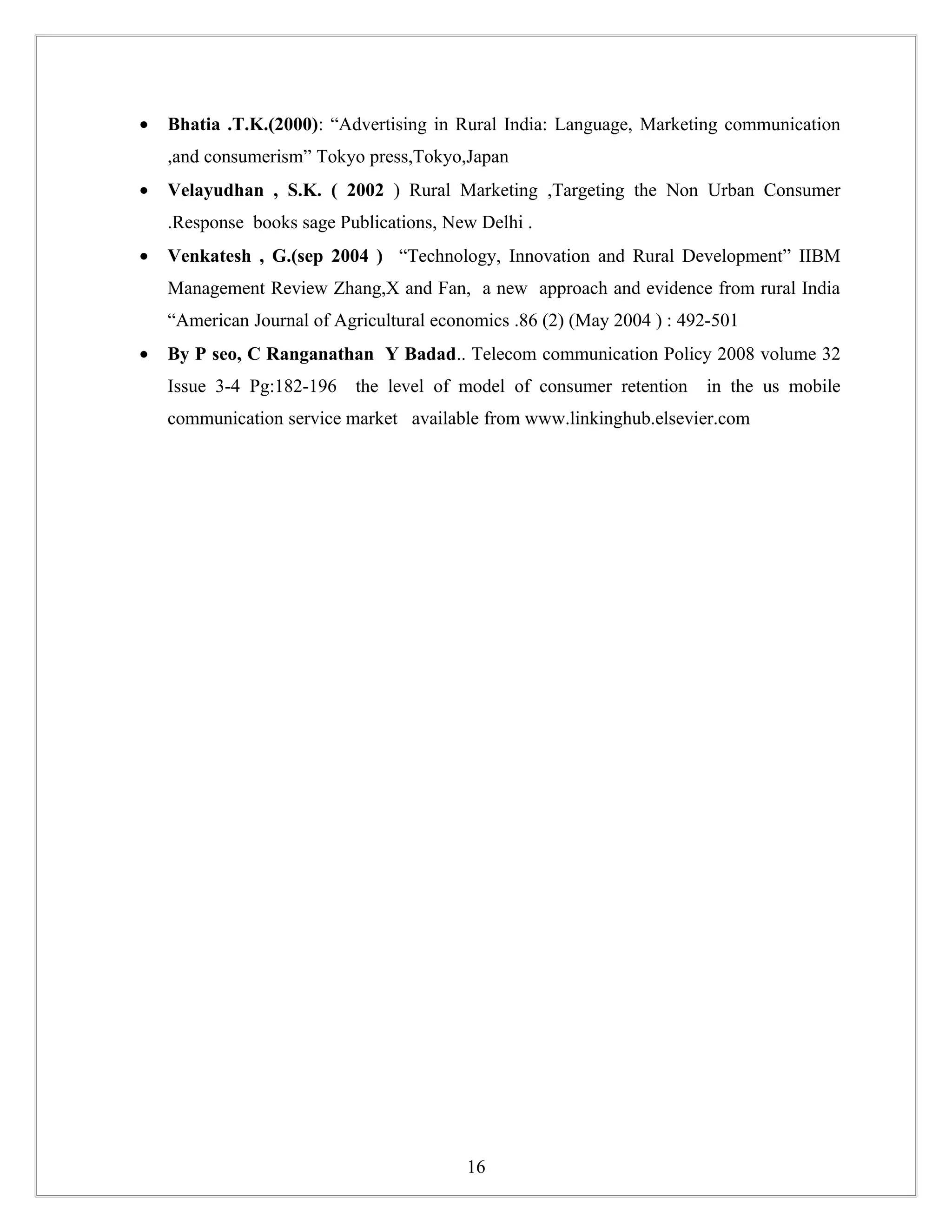 •   Bhatia .T.K.(2000): “Advertising in Rural India: Language, Marketing communication
    ,and consumerism” Tokyo press,Tokyo,Japan
•   Velayudhan , S.K. ( 2002 ) Rural Marketing ,Targeting the Non Urban Consumer
    .Response books sage Publications, New Delhi .
•   Venkatesh , G.(sep 2004 ) “Technology, Innovation and Rural Development” IIBM
    Management Review Zhang,X and Fan, a new approach and evidence from rural India
    “American Journal of Agricultural economics .86 (2) (May 2004 ) : 492-501
•   By P seo, C Ranganathan Y Badad.. Telecom communication Policy 2008 volume 32
    Issue 3-4 Pg:182-196    the level of model of consumer retention    in the us mobile
    communication service market available from www.linkinghub.elsevier.com




                                          16
 
