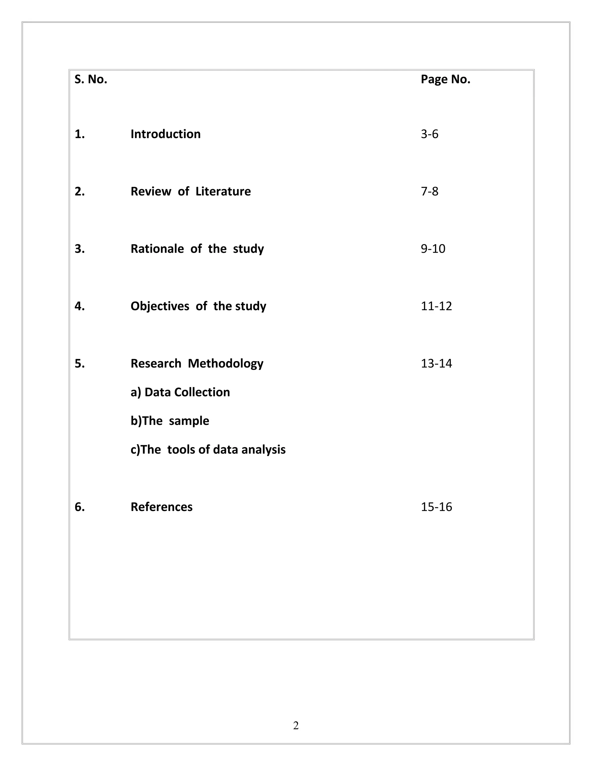 S. No.                                      Page No.



1.       Introduction                       3-6



2.       Review of Literature               7-8



3.       Rationale of the study             9-10



4.       Objectives of the study            11-12



5.       Research Methodology               13-14

         a) Data Collection

         b)The sample

         c)The tools of data analysis



6.       References                         15-16




                                        2
 
