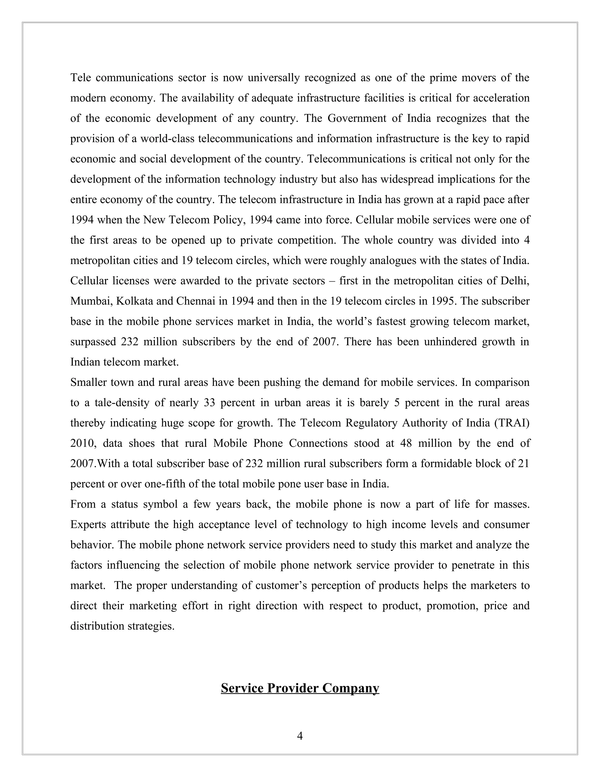 Tele communications sector is now universally recognized as one of the prime movers of the
modern economy. The availability of adequate infrastructure facilities is critical for acceleration
of the economic development of any country. The Government of India recognizes that the
provision of a world-class telecommunications and information infrastructure is the key to rapid
economic and social development of the country. Telecommunications is critical not only for the
development of the information technology industry but also has widespread implications for the
entire economy of the country. The telecom infrastructure in India has grown at a rapid pace after
1994 when the New Telecom Policy, 1994 came into force. Cellular mobile services were one of
the first areas to be opened up to private competition. The whole country was divided into 4
metropolitan cities and 19 telecom circles, which were roughly analogues with the states of India.
Cellular licenses were awarded to the private sectors – first in the metropolitan cities of Delhi,
Mumbai, Kolkata and Chennai in 1994 and then in the 19 telecom circles in 1995. The subscriber
base in the mobile phone services market in India, the world’s fastest growing telecom market,
surpassed 232 million subscribers by the end of 2007. There has been unhindered growth in
Indian telecom market.
Smaller town and rural areas have been pushing the demand for mobile services. In comparison
to a tale-density of nearly 33 percent in urban areas it is barely 5 percent in the rural areas
thereby indicating huge scope for growth. The Telecom Regulatory Authority of India (TRAI)
2010, data shoes that rural Mobile Phone Connections stood at 48 million by the end of
2007.With a total subscriber base of 232 million rural subscribers form a formidable block of 21
percent or over one-fifth of the total mobile pone user base in India.
From a status symbol a few years back, the mobile phone is now a part of life for masses.
Experts attribute the high acceptance level of technology to high income levels and consumer
behavior. The mobile phone network service providers need to study this market and analyze the
factors influencing the selection of mobile phone network service provider to penetrate in this
market. The proper understanding of customer’s perception of products helps the marketers to
direct their marketing effort in right direction with respect to product, promotion, price and
distribution strategies.




                                 Service Provider Company


                                                 4
 
