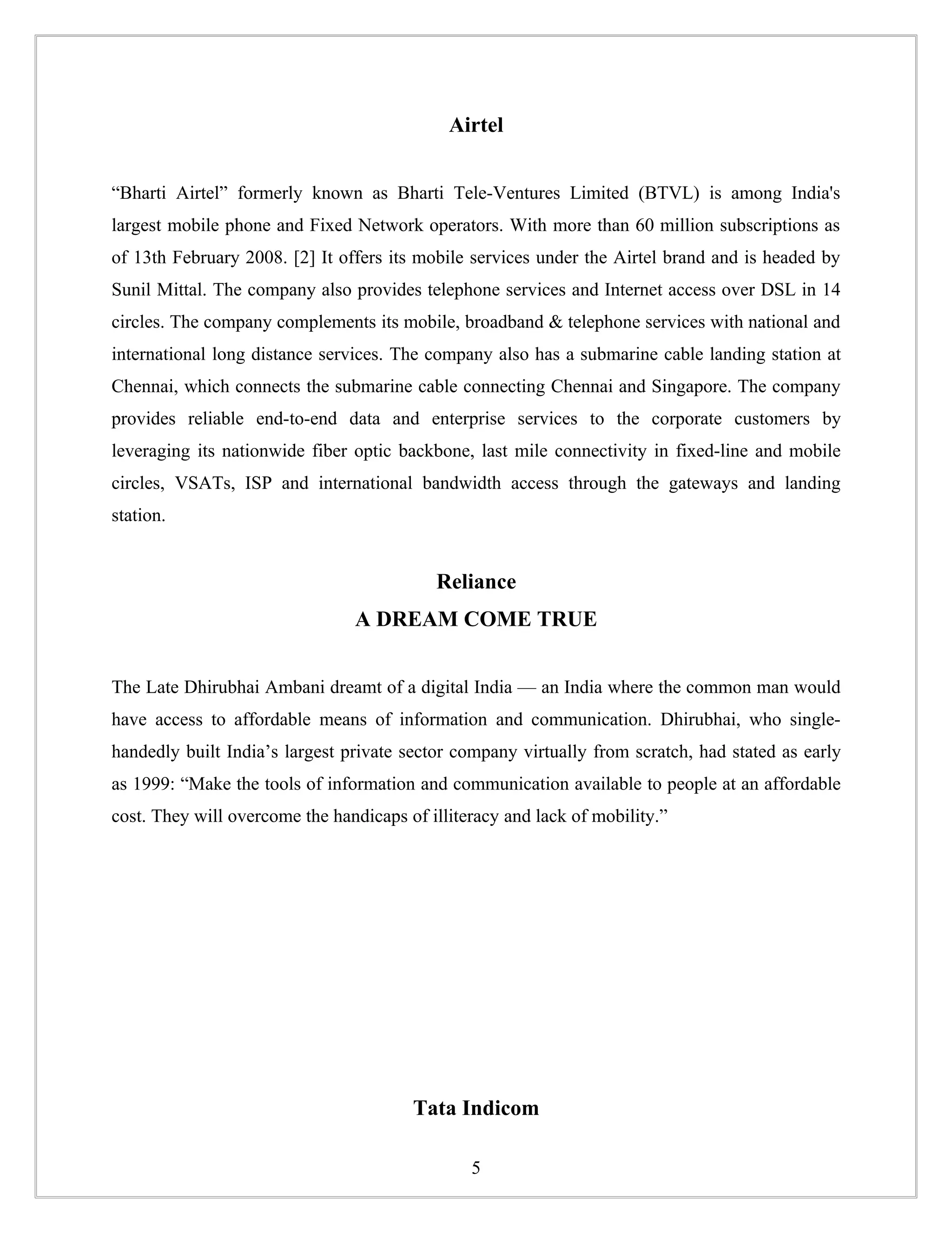 Airtel


“Bharti Airtel” formerly known as Bharti Tele-Ventures Limited (BTVL) is among India's
largest mobile phone and Fixed Network operators. With more than 60 million subscriptions as
of 13th February 2008. [2] It offers its mobile services under the Airtel brand and is headed by
Sunil Mittal. The company also provides telephone services and Internet access over DSL in 14
circles. The company complements its mobile, broadband & telephone services with national and
international long distance services. The company also has a submarine cable landing station at
Chennai, which connects the submarine cable connecting Chennai and Singapore. The company
provides reliable end-to-end data and enterprise services to the corporate customers by
leveraging its nationwide fiber optic backbone, last mile connectivity in fixed-line and mobile
circles, VSATs, ISP and international bandwidth access through the gateways and landing
station.


                                           Reliance
                                A DREAM COME TRUE


The Late Dhirubhai Ambani dreamt of a digital India — an India where the common man would
have access to affordable means of information and communication. Dhirubhai, who single-
handedly built India’s largest private sector company virtually from scratch, had stated as early
as 1999: “Make the tools of information and communication available to people at an affordable
cost. They will overcome the handicaps of illiteracy and lack of mobility.”




                                        Tata Indicom

                                                5
 