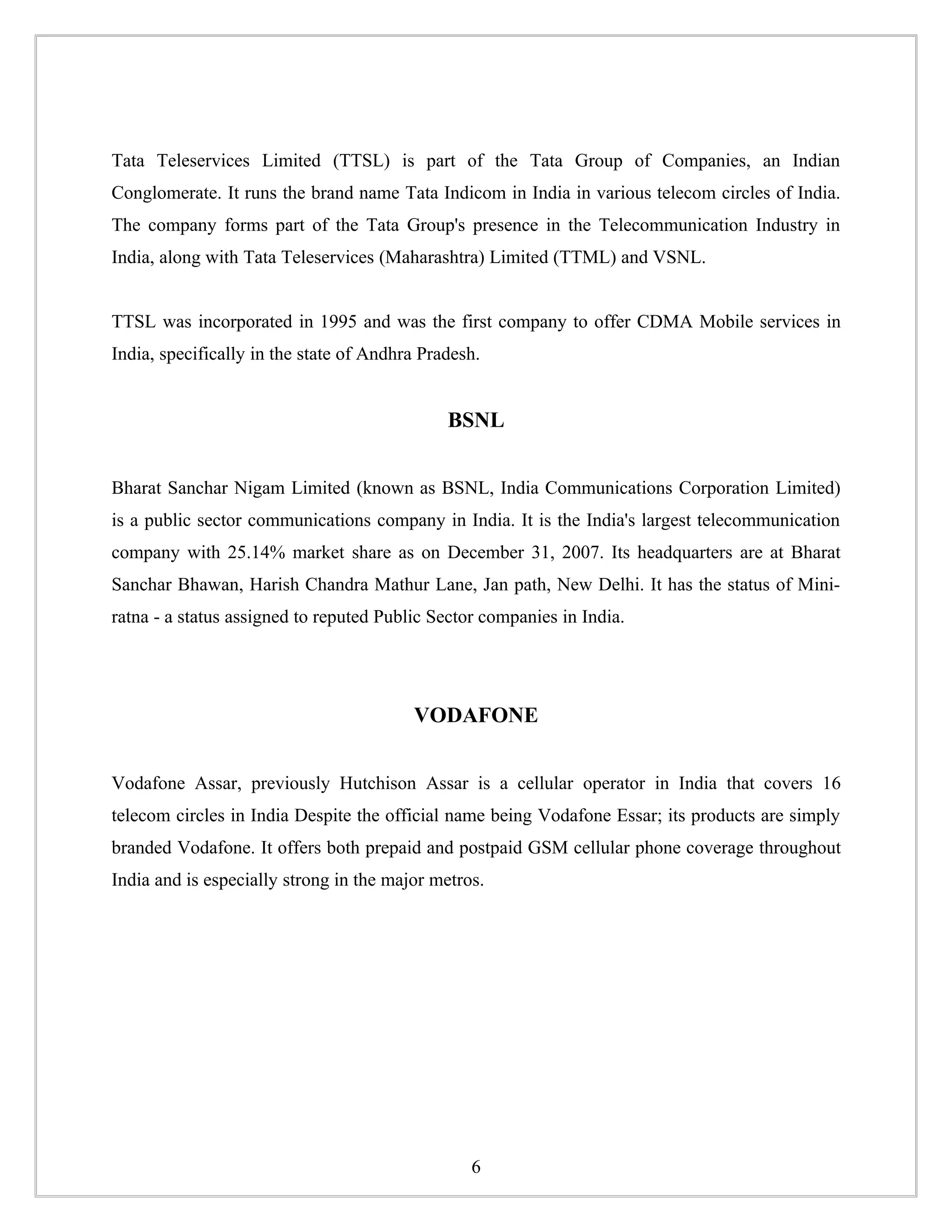 Tata Teleservices Limited (TTSL) is part of the Tata Group of Companies, an Indian
Conglomerate. It runs the brand name Tata Indicom in India in various telecom circles of India.
The company forms part of the Tata Group's presence in the Telecommunication Industry in
India, along with Tata Teleservices (Maharashtra) Limited (TTML) and VSNL.


TTSL was incorporated in 1995 and was the first company to offer CDMA Mobile services in
India, specifically in the state of Andhra Pradesh.


                                              BSNL


Bharat Sanchar Nigam Limited (known as BSNL, India Communications Corporation Limited)
is a public sector communications company in India. It is the India's largest telecommunication
company with 25.14% market share as on December 31, 2007. Its headquarters are at Bharat
Sanchar Bhawan, Harish Chandra Mathur Lane, Jan path, New Delhi. It has the status of Mini-
ratna - a status assigned to reputed Public Sector companies in India.




                                         VODAFONE


Vodafone Assar, previously Hutchison Assar is a cellular operator in India that covers 16
telecom circles in India Despite the official name being Vodafone Essar; its products are simply
branded Vodafone. It offers both prepaid and postpaid GSM cellular phone coverage throughout
India and is especially strong in the major metros.




                                                 6
 