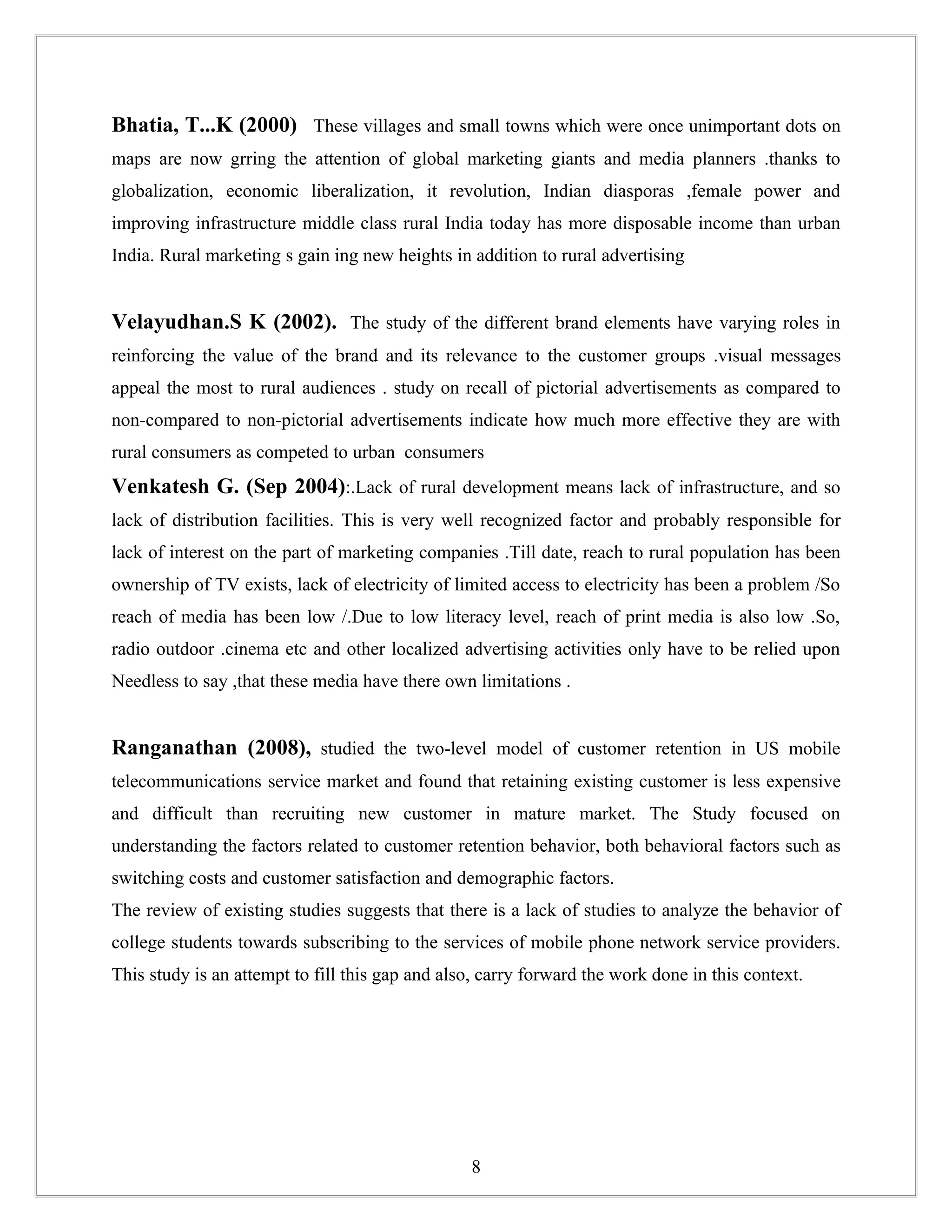 Bhatia, T...K (2000) These villages and small towns which were once unimportant dots on
maps are now grring the attention of global marketing giants and media planners .thanks to
globalization, economic liberalization, it revolution, Indian diasporas ,female power and
improving infrastructure middle class rural India today has more disposable income than urban
India. Rural marketing s gain ing new heights in addition to rural advertising


Velayudhan.S K (2002). The study of the different brand elements have varying roles in
reinforcing the value of the brand and its relevance to the customer groups .visual messages
appeal the most to rural audiences . study on recall of pictorial advertisements as compared to
non-compared to non-pictorial advertisements indicate how much more effective they are with
rural consumers as competed to urban consumers
Venkatesh G. (Sep 2004):.Lack of rural development means lack of infrastructure, and so
lack of distribution facilities. This is very well recognized factor and probably responsible for
lack of interest on the part of marketing companies .Till date, reach to rural population has been
ownership of TV exists, lack of electricity of limited access to electricity has been a problem /So
reach of media has been low /.Due to low literacy level, reach of print media is also low .So,
radio outdoor .cinema etc and other localized advertising activities only have to be relied upon
Needless to say ,that these media have there own limitations .


Ranganathan (2008), studied the two-level model of customer retention in US mobile
telecommunications service market and found that retaining existing customer is less expensive
and difficult than recruiting new customer in mature market. The Study focused on
understanding the factors related to customer retention behavior, both behavioral factors such as
switching costs and customer satisfaction and demographic factors.
The review of existing studies suggests that there is a lack of studies to analyze the behavior of
college students towards subscribing to the services of mobile phone network service providers.
This study is an attempt to fill this gap and also, carry forward the work done in this context.




                                                 8
 