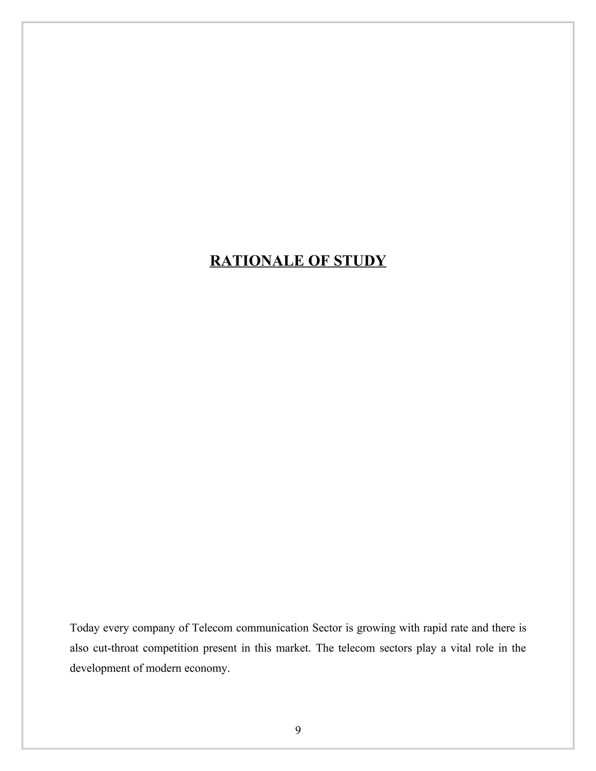 RATIONALE OF STUDY




Today every company of Telecom communication Sector is growing with rapid rate and there is
also cut-throat competition present in this market. The telecom sectors play a vital role in the
development of modern economy.




                                               9
 