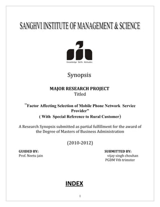 Synopsis

                   MAJOR RESEARCH PROJECT
                            Titled

   ”Factor Affecting Selection of Mobile Phone Network Service
                              Provider”
             ( With Special Reference to Rural Customer)

A Research Synopsis submitted as partial fulfillment for the award of
         the Degree of Masters of Business Administration

                           (2010-2012)
GUIDED BY:                                      SUBMITTED BY:
Prof. Neetu jain                                 vijay singh chouhan
                                                PGDM Vth trimster




                          INDEX
                                  1
 