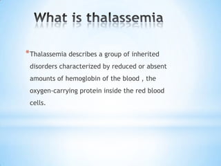 * Thalassemia describes a group of inherited
 disorders characterized by reduced or absent
 amounts of hemoglobin of the blood , the
 oxygen-carrying protein inside the red blood
 cells.
 