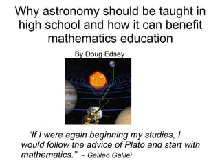Why astronomy should be taught in
high school and how it can benefit
     mathematics education
               By Doug Edsey




  “If I were again beginning my studies, I
 would follow the advice of Plato and start with
 mathematics.” - Galileo Galilei
 