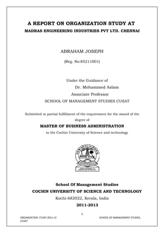 A REPORT ON ORGANIZATION STUDY AT
   MADRAS ENGINEERING INDUSTRIES PVT LTD. CHENNAI




                             ABRAHAM JOSEPH

                              (Reg. No:85211001)




                               Under the Guidance of
                                   Dr. Mohammed Aslam
                                 Associate Professor
                 SCHOOL OF MANAGEMENT STUDIES CUSAT


   Submitted in partial fulfillment of the requirement for the award of the
                                   degree of
              MASTER OF BUSINESS ADMINISTRATION
                  to the Cochin University of Science and technology




                         School Of Management Studies
        COCHIN UNIVERSITY OF SCIENCE AND TECHNOLOGY
                         Kochi-682022, Kerala, India
                                    2011-2013

                                       1
ORGANIZATION STUDY 2011-13                        SCHOOL OF MANAGEMENT STUDIES,
CUSAT
 