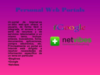 Personal Web Portals
Un portal de Internet es
un sitio web que ofrece al
usuario, de forma fácil e
integrada, el acceso a una
serie de recursos y de
servicios relacionados a un
mismo      tema.    Incluye:
enlaces, buscadores, foros,
documentos, aplicaciones,
compra electrónica, etc.
Principalmente un portal en
Internet está dirigido a
resolver necesidades de
información específica de
un tema en particular
•Bloglines
•iGoogle
•Netvibes
 