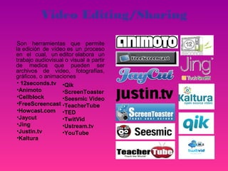 Video Editing/Sharing

Son herramientas que permite
la edición de vídeo es un proceso
en el cual, un editor elabora un
trabajo audiovisual o visual a partir
de medios que pueden ser
archivos de video, fotografías,
gráficos, o animaciones
• 12seconds.tv •Qik
•Animoto          •ScreenToaster
•Cellblock        •Seesmic Video
•FreeScreencast •TeacherTube
•Howcast.com •TED
•Jaycut           •TwitVid
•Jing             •Ustream.tv
•Justin.tv        •YouTube
•Kaltura
 