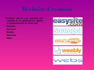 Website Creation
El diseño web es una actividad que
  consiste en la planificación, diseño
  e implementación de sitios web
• EasySite
• Sauropol
• Weebly
• Webnode
• Webs
 