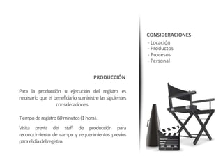 CONSIDERACIONES
                                                          - Locación
                                                          - Productos
                                                          - Procesos
                                                          - Personal

                                      PRODUCCIÓN

Para la producción u ejecución del registro es
necesario que el beneficiario suministre las siguientes
                  consideraciones.

Tiempode registro60 minutos (1 hora).
Visita previa del staff de producción para
reconocimiento de campo y requerimientos previos
para el día del registro.
 