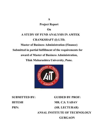 A
                     Project Report
                           On
       A STUDY OF FUND ANALYSIS IN AMTEK
                CRANKSHAFT (I) LTD.
       Master of Business Administration (Finance)
Submitted in partial fulfillment of the requirements for
       award of Master of Business Administration,
          Tilak Maharashtra University, Pune.




SUBMITTED BY:                    GUIDED BY PROF:
HITESH                           MR. C.S. YADAV
PRN:                             (SR. LECTURAR)
                   ANSAL INSTITUTE OF TECHNOLOGY
                                      GURGAON
 