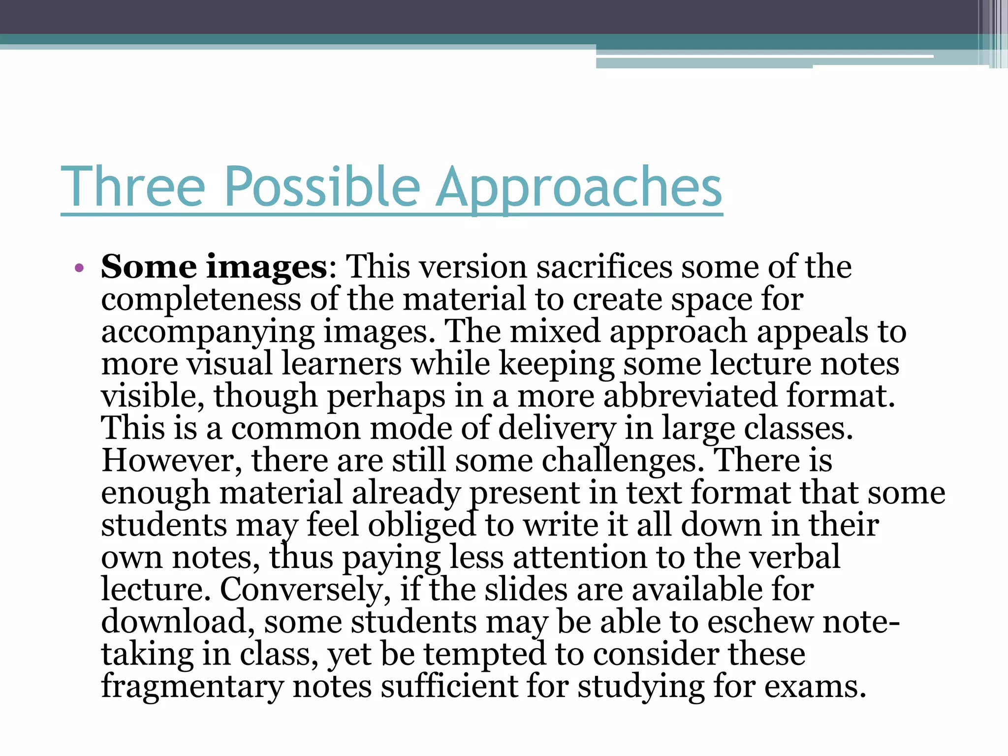 Three Possible Approaches
• Some images: This version sacrifices some of the
  completeness of the material to create space for
  accompanying images. The mixed approach appeals to
  more visual learners while keeping some lecture notes
  visible, though perhaps in a more abbreviated format.
  This is a common mode of delivery in large classes.
  However, there are still some challenges. There is
  enough material already present in text format that some
  students may feel obliged to write it all down in their
  own notes, thus paying less attention to the verbal
  lecture. Conversely, if the slides are available for
  download, some students may be able to eschew note-
  taking in class, yet be tempted to consider these
  fragmentary notes sufficient for studying for exams.
 