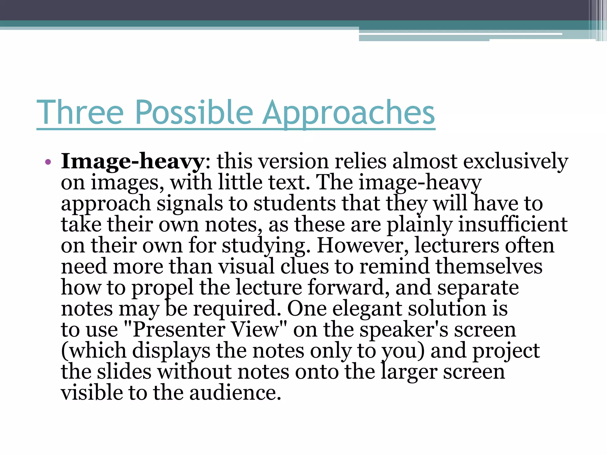 Three Possible Approaches
• Image-heavy: this version relies almost exclusively
  on images, with little text. The image-heavy
  approach signals to students that they will have to
  take their own notes, as these are plainly insufficient
  on their own for studying. However, lecturers often
  need more than visual clues to remind themselves
  how to propel the lecture forward, and separate
  notes may be required. One elegant solution is
  to use "Presenter View" on the speaker's screen
  (which displays the notes only to you) and project
  the slides without notes onto the larger screen
  visible to the audience.
 
