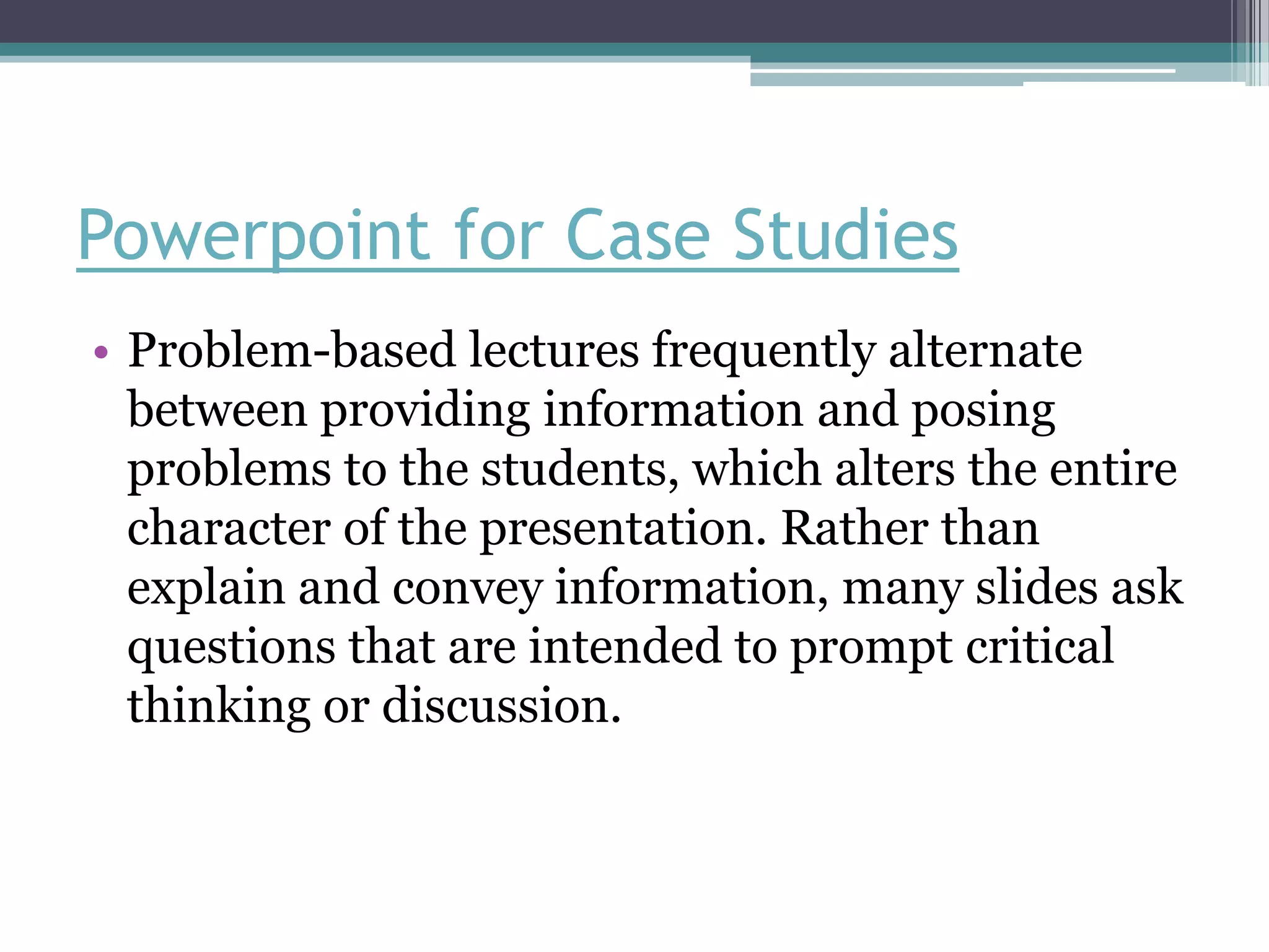Powerpoint for Case Studies
• Problem-based lectures frequently alternate
  between providing information and posing
  problems to the students, which alters the entire
  character of the presentation. Rather than
  explain and convey information, many slides ask
  questions that are intended to prompt critical
  thinking or discussion.
 