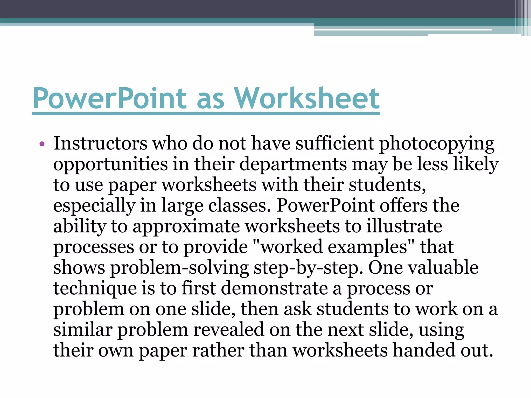 PowerPoint as Worksheet
• Instructors who do not have sufficient photocopying
  opportunities in their departments may be less likely
  to use paper worksheets with their students,
  especially in large classes. PowerPoint offers the
  ability to approximate worksheets to illustrate
  processes or to provide "worked examples" that
  shows problem-solving step-by-step. One valuable
  technique is to first demonstrate a process or
  problem on one slide, then ask students to work on a
  similar problem revealed on the next slide, using
  their own paper rather than worksheets handed out.
 