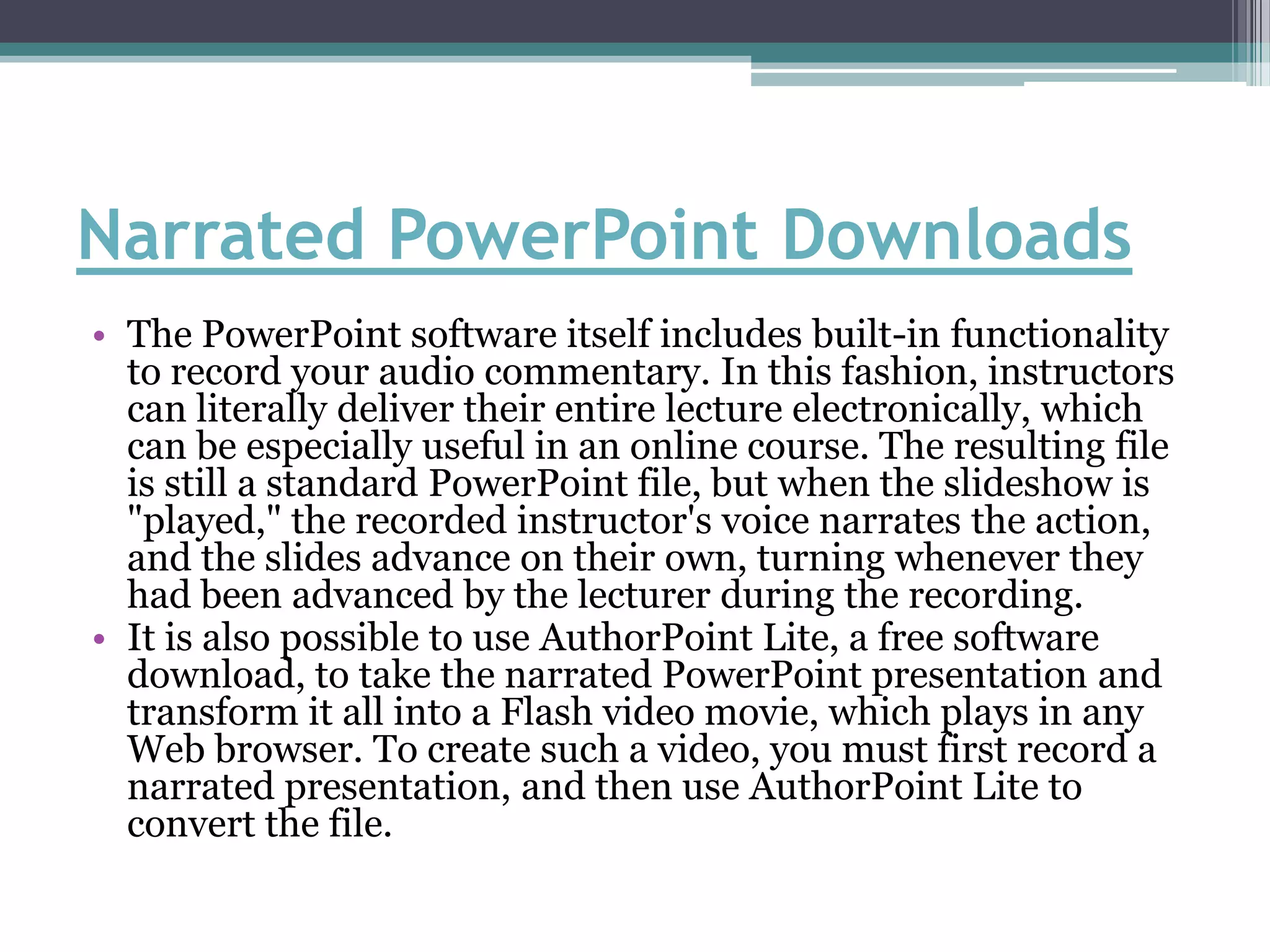 Narrated PowerPoint Downloads
• The PowerPoint software itself includes built-in functionality
  to record your audio commentary. In this fashion, instructors
  can literally deliver their entire lecture electronically, which
  can be especially useful in an online course. The resulting file
  is still a standard PowerPoint file, but when the slideshow is
  "played," the recorded instructor's voice narrates the action,
  and the slides advance on their own, turning whenever they
  had been advanced by the lecturer during the recording.
• It is also possible to use AuthorPoint Lite, a free software
  download, to take the narrated PowerPoint presentation and
  transform it all into a Flash video movie, which plays in any
  Web browser. To create such a video, you must first record a
  narrated presentation, and then use AuthorPoint Lite to
  convert the file.
 