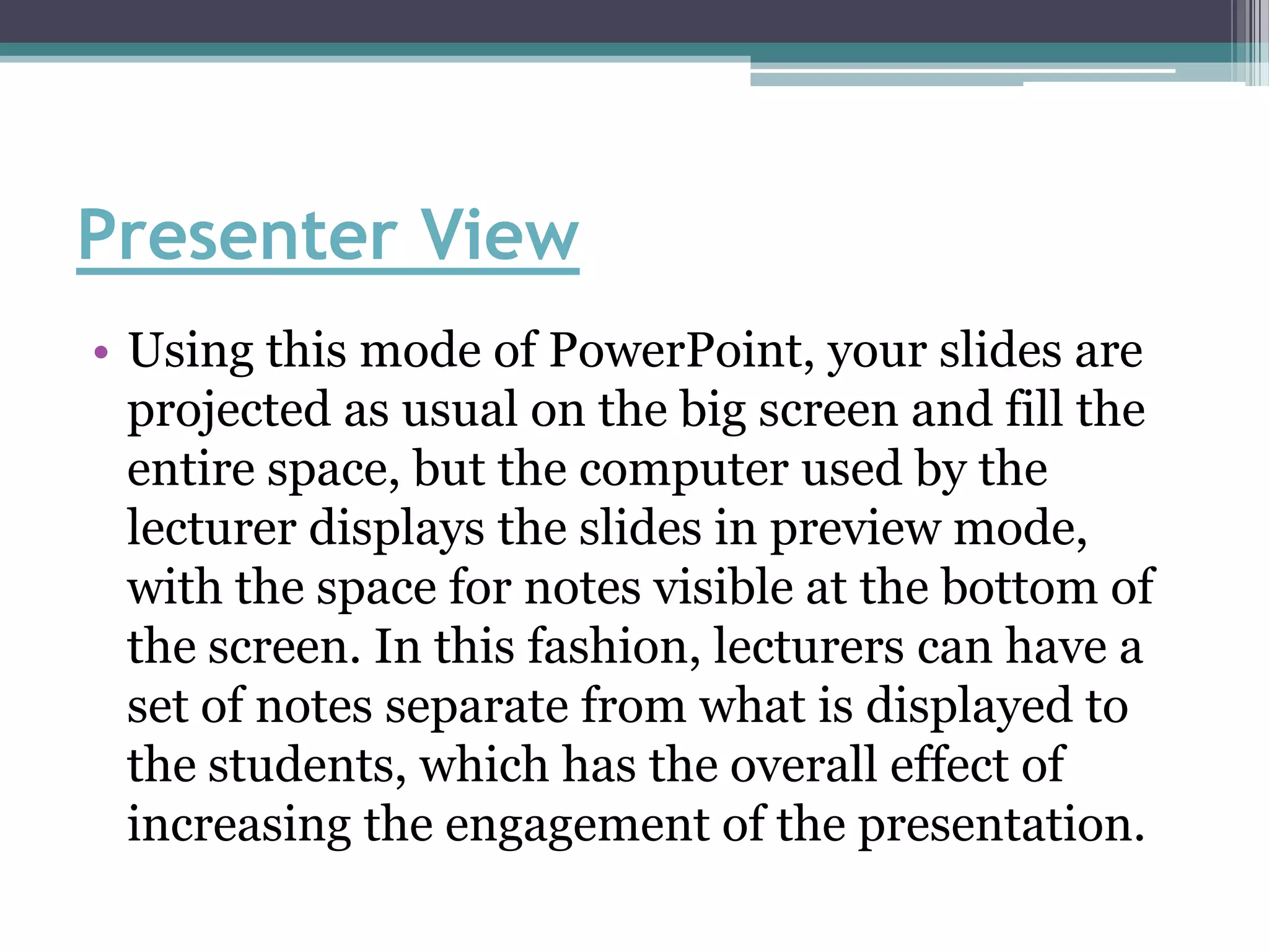 Presenter View
• Using this mode of PowerPoint, your slides are
  projected as usual on the big screen and fill the
  entire space, but the computer used by the
  lecturer displays the slides in preview mode,
  with the space for notes visible at the bottom of
  the screen. In this fashion, lecturers can have a
  set of notes separate from what is displayed to
  the students, which has the overall effect of
  increasing the engagement of the presentation.
 