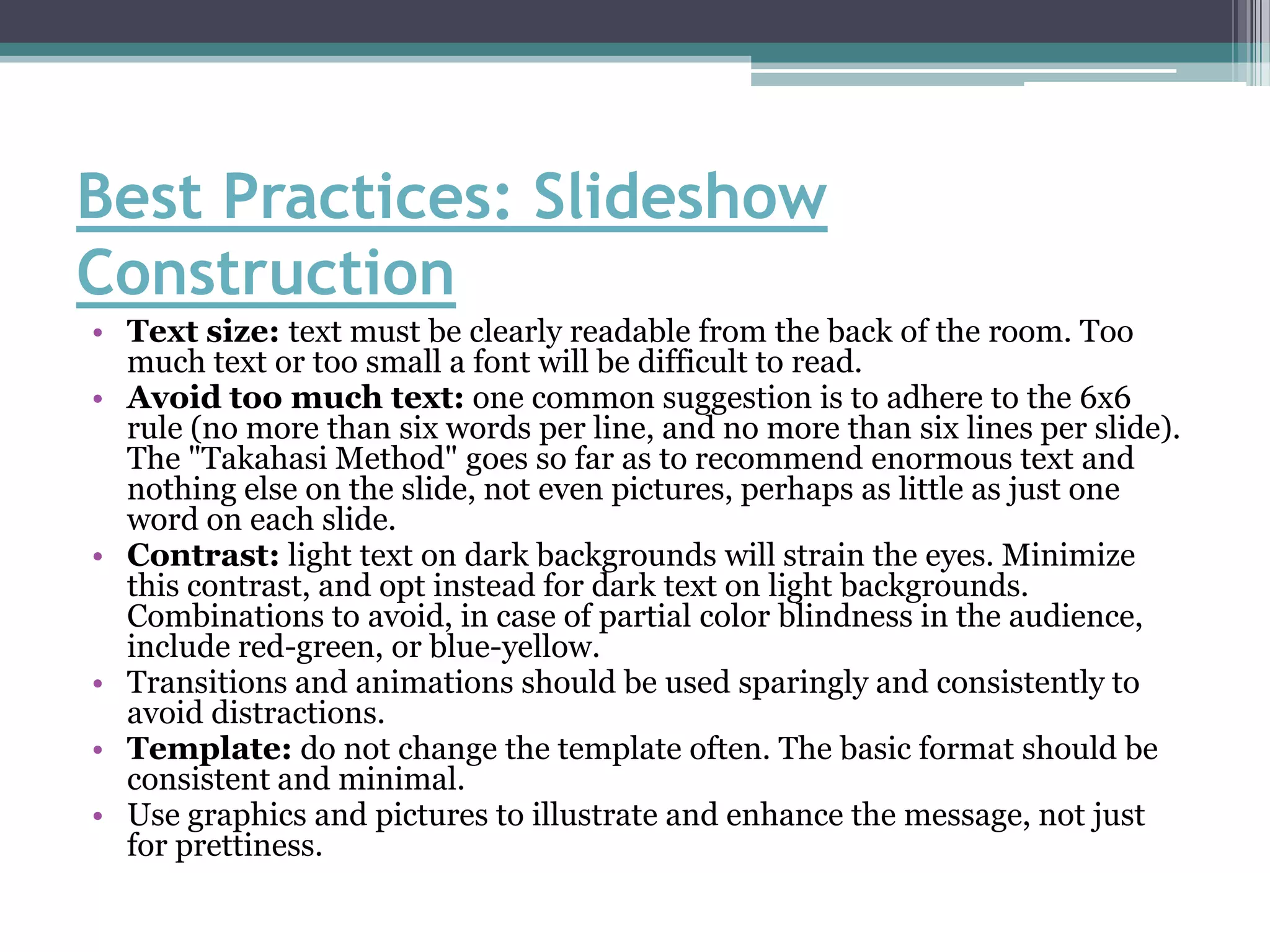 Best Practices: Slideshow
Construction
• Text size: text must be clearly readable from the back of the room. Too
  much text or too small a font will be difficult to read.
• Avoid too much text: one common suggestion is to adhere to the 6x6
  rule (no more than six words per line, and no more than six lines per slide).
  The "Takahasi Method" goes so far as to recommend enormous text and
  nothing else on the slide, not even pictures, perhaps as little as just one
  word on each slide.
• Contrast: light text on dark backgrounds will strain the eyes. Minimize
  this contrast, and opt instead for dark text on light backgrounds.
  Combinations to avoid, in case of partial color blindness in the audience,
  include red-green, or blue-yellow.
• Transitions and animations should be used sparingly and consistently to
  avoid distractions.
• Template: do not change the template often. The basic format should be
  consistent and minimal.
• Use graphics and pictures to illustrate and enhance the message, not just
  for prettiness.
 