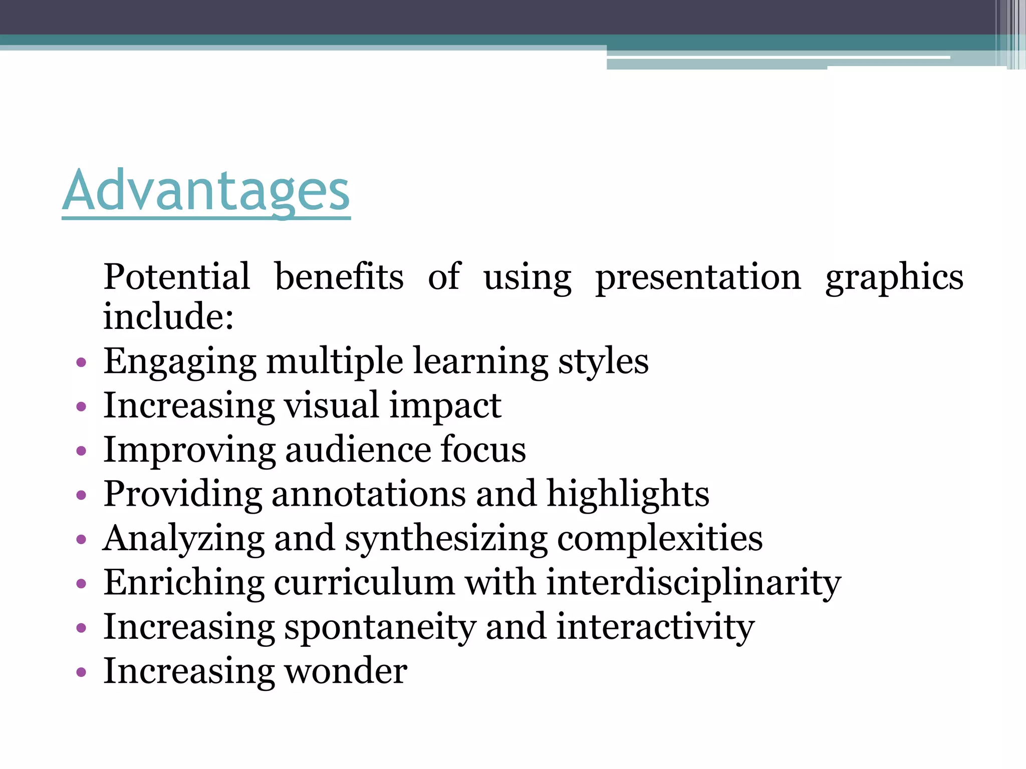 Advantages
    Potential benefits of using presentation graphics
    include:
•   Engaging multiple learning styles
•   Increasing visual impact
•   Improving audience focus
•   Providing annotations and highlights
•   Analyzing and synthesizing complexities
•   Enriching curriculum with interdisciplinarity
•   Increasing spontaneity and interactivity
•   Increasing wonder
 