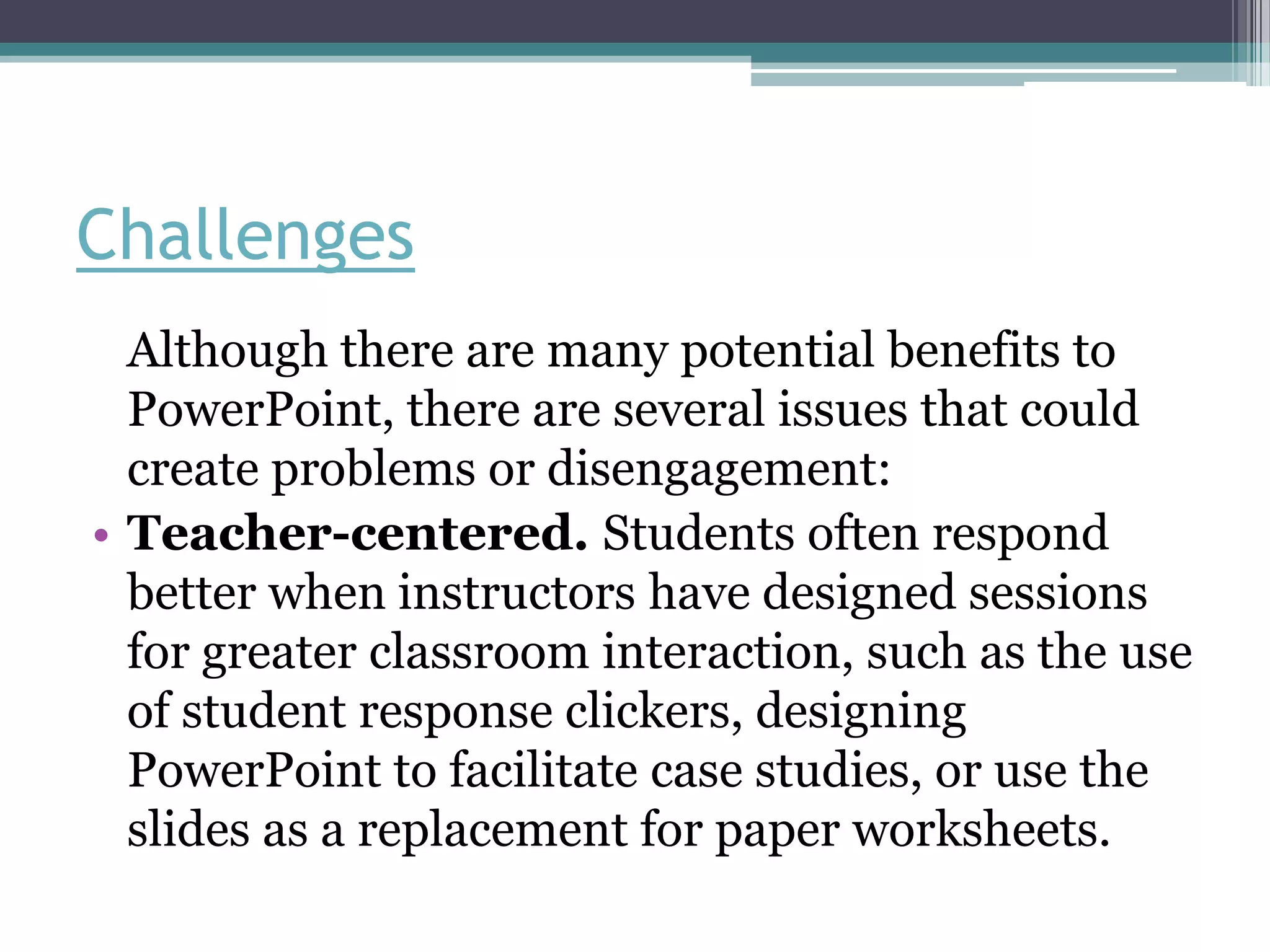 Challenges
  Although there are many potential benefits to
  PowerPoint, there are several issues that could
  create problems or disengagement:
• Teacher-centered. Students often respond
  better when instructors have designed sessions
  for greater classroom interaction, such as the use
  of student response clickers, designing
  PowerPoint to facilitate case studies, or use the
  slides as a replacement for paper worksheets.
 