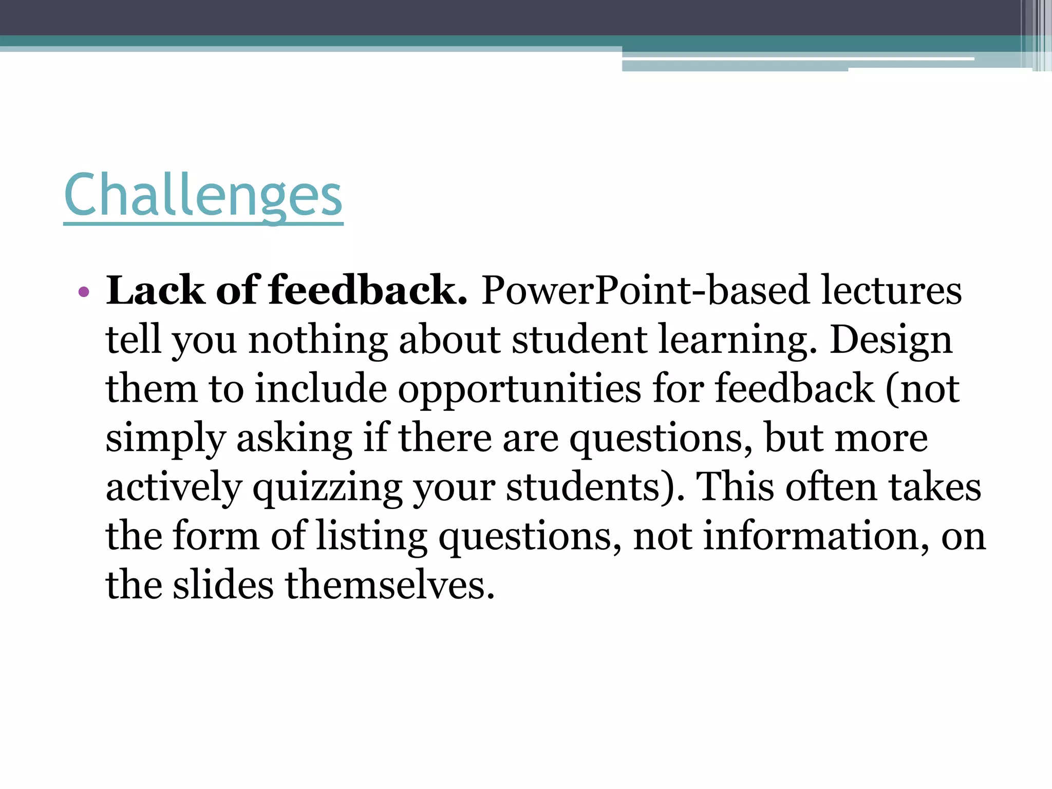 Challenges
• Lack of feedback. PowerPoint-based lectures
  tell you nothing about student learning. Design
  them to include opportunities for feedback (not
  simply asking if there are questions, but more
  actively quizzing your students). This often takes
  the form of listing questions, not information, on
  the slides themselves.
 