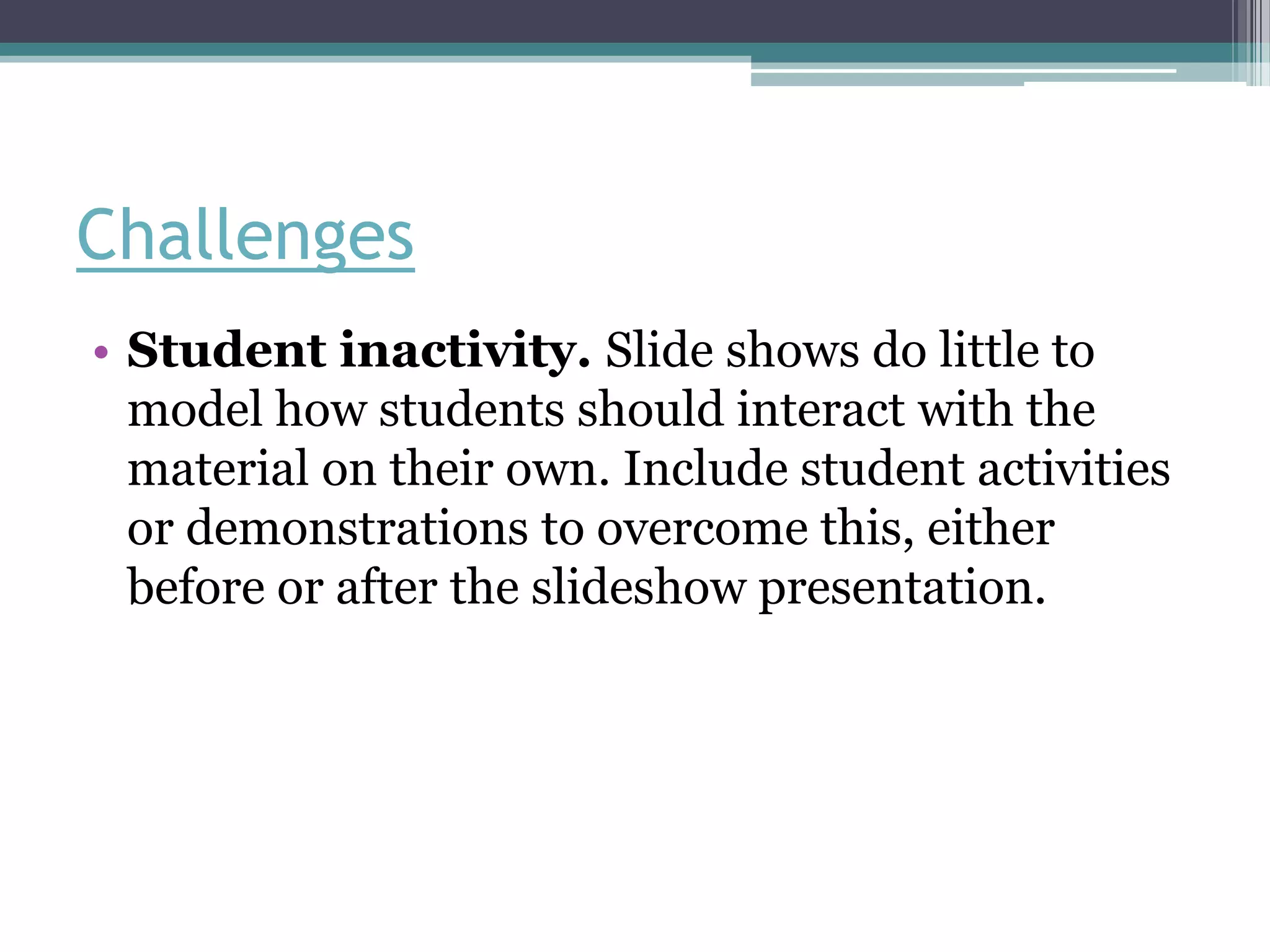 Challenges
• Student inactivity. Slide shows do little to
  model how students should interact with the
  material on their own. Include student activities
  or demonstrations to overcome this, either
  before or after the slideshow presentation.
 