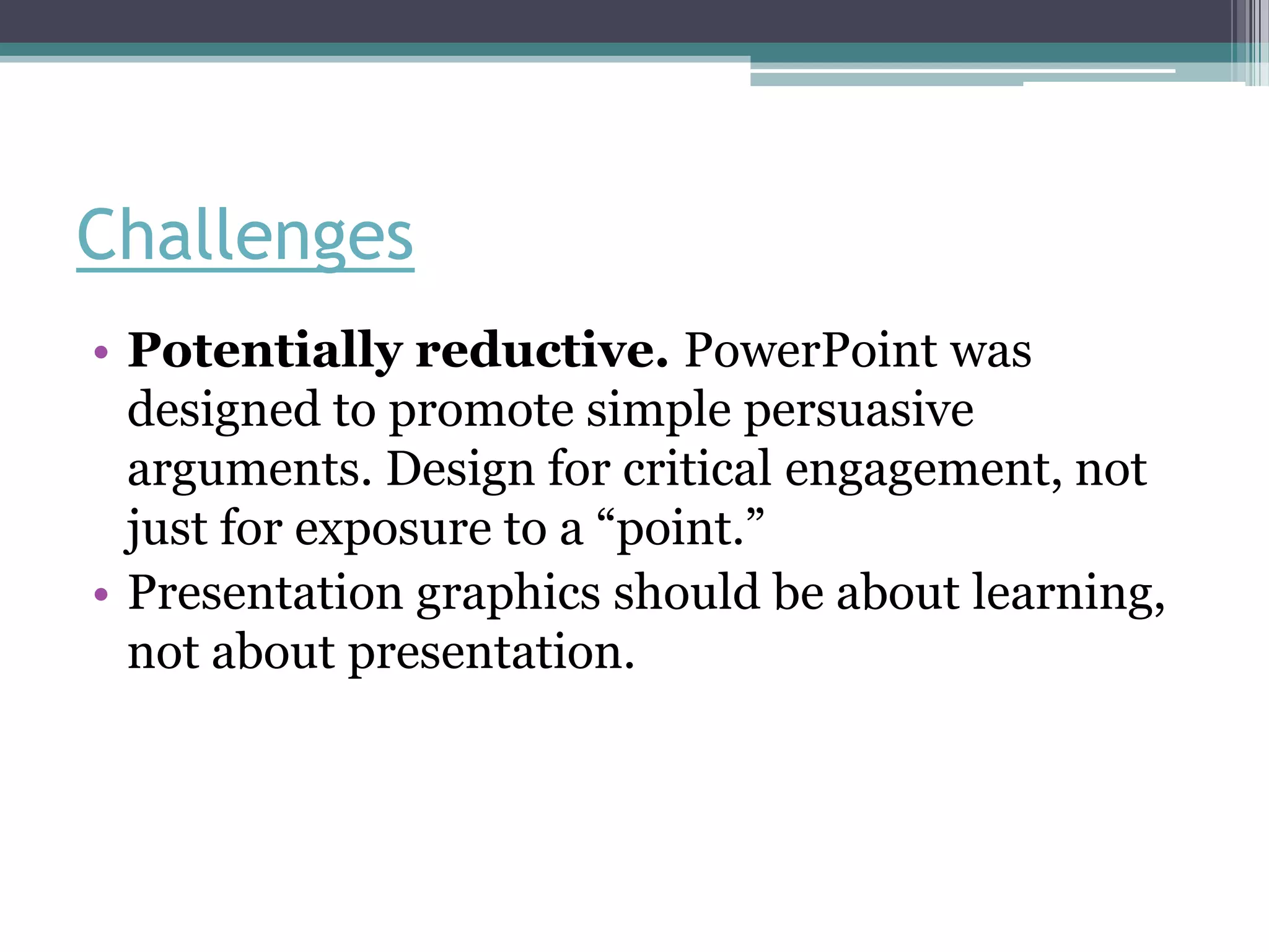 Challenges
• Potentially reductive. PowerPoint was
  designed to promote simple persuasive
  arguments. Design for critical engagement, not
  just for exposure to a “point.”
• Presentation graphics should be about learning,
  not about presentation.
 