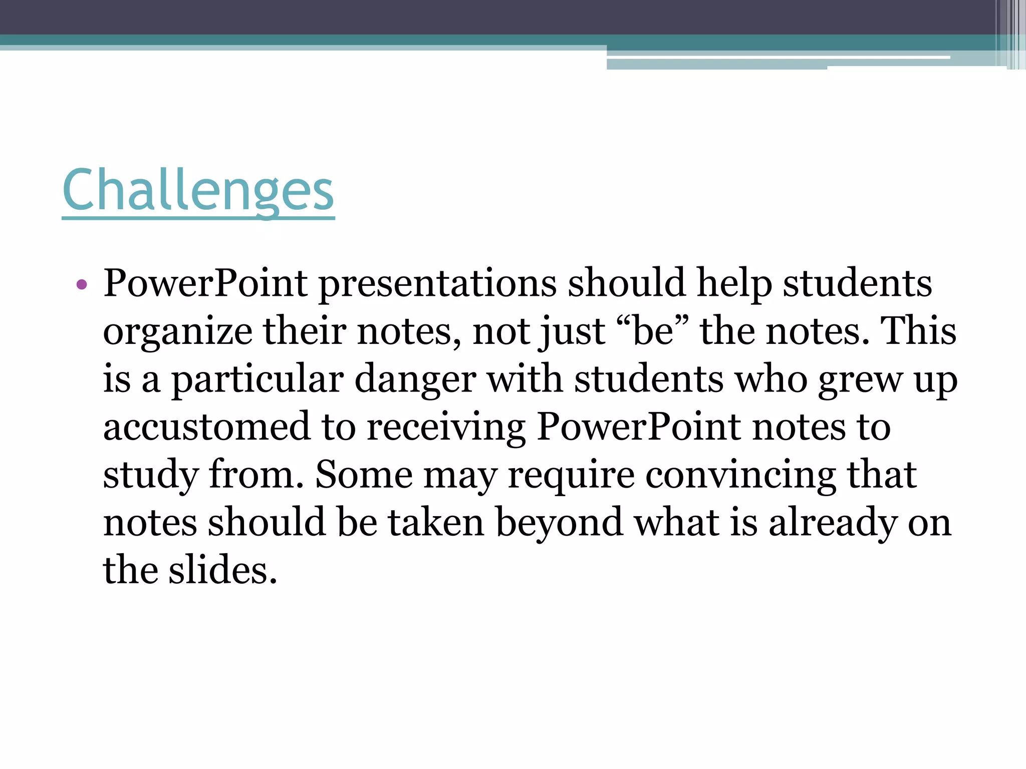 Challenges
• PowerPoint presentations should help students
  organize their notes, not just “be” the notes. This
  is a particular danger with students who grew up
  accustomed to receiving PowerPoint notes to
  study from. Some may require convincing that
  notes should be taken beyond what is already on
  the slides.
 
