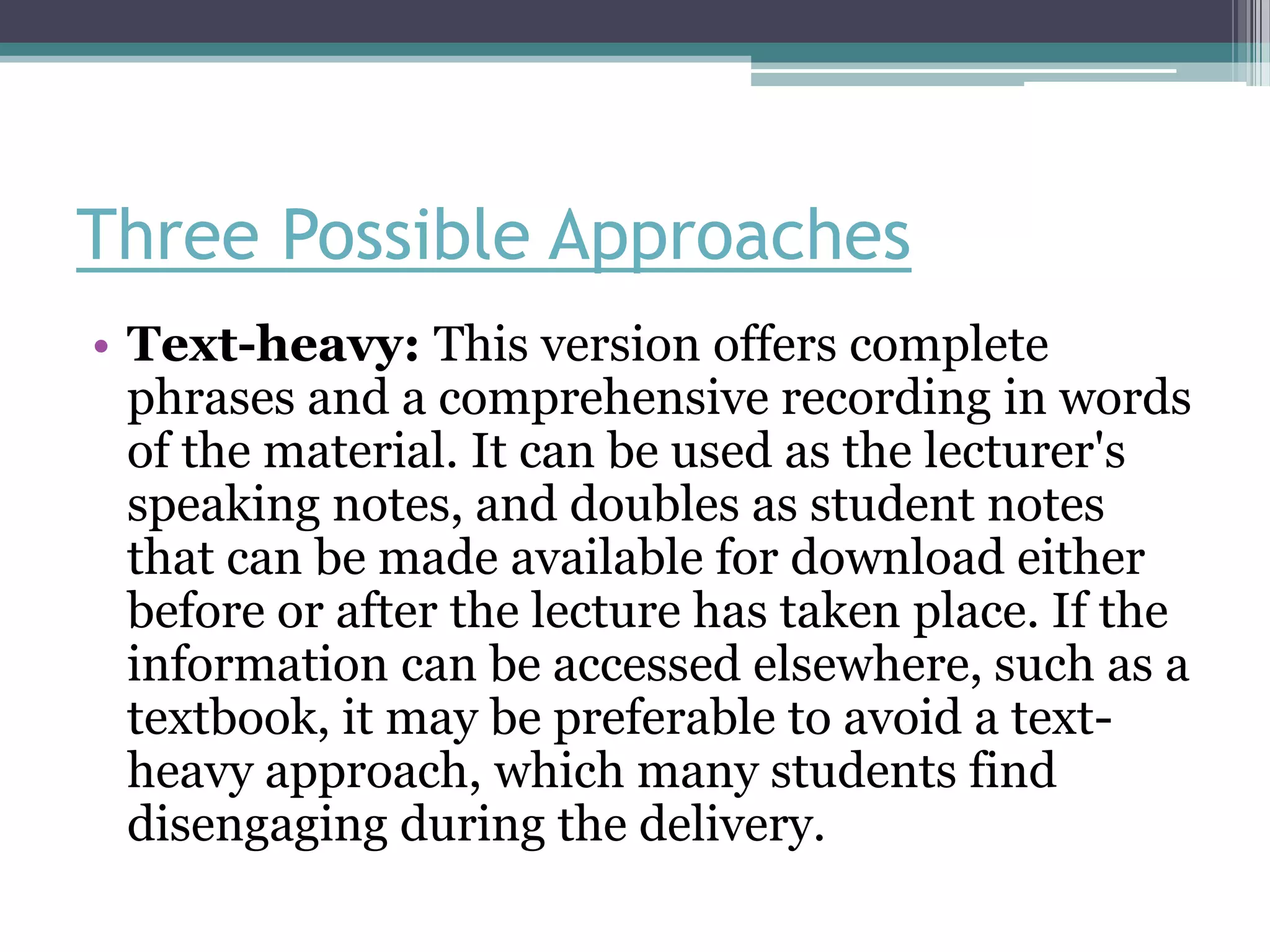 Three Possible Approaches
• Text-heavy: This version offers complete
  phrases and a comprehensive recording in words
  of the material. It can be used as the lecturer's
  speaking notes, and doubles as student notes
  that can be made available for download either
  before or after the lecture has taken place. If the
  information can be accessed elsewhere, such as a
  textbook, it may be preferable to avoid a text-
  heavy approach, which many students find
  disengaging during the delivery.
 