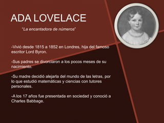 ADA LOVELACE
     “La encantadora de números”



-Vivió desde 1815 a 1852 en Londres, hija del famoso
escritor Lord Byron.

-Sus padres se divorciaron a los pocos meses de su
nacimiento.

-Su madre decidió alejarla del mundo de las letras, por
lo que estudió matemáticas y ciencias con tutores
personales.

-A los 17 años fue presentada en sociedad y conoció a
Charles Babbage.
 