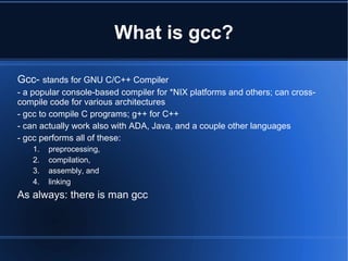 What is gcc?

Gcc- stands for GNU C/C++ Compiler
- a popular console-based compiler for *NIX platforms and others; can cross-
compile code for various architectures
- gcc to compile C programs; g++ for C++
- can actually work also with ADA, Java, and a couple other languages
- gcc performs all of these:
   1.   preprocessing,
   2.   compilation,
   3.   assembly, and
   4.   linking
As always: there is man gcc
 