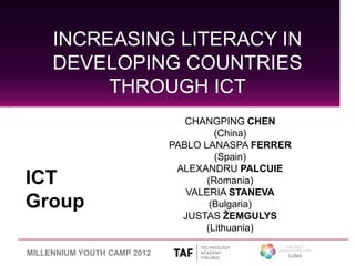 INCREASING LITERACY IN
     DEVELOPING COUNTRIES
          THROUGH ICT
                                CHANGPING CHEN
                                      (China)
                             PABLO LANASPA FERRER
                                      (Spain)
                              ALEXANDRU PALCUIE
ICT                                 (Romania)
                                VALERIA STANEVA
Group                                (Bulgaria)
                               JUSTAS ŽEMGULYS
                                    (Lithuania)

MILLENNIUM YOUTH CAMP 2012
 